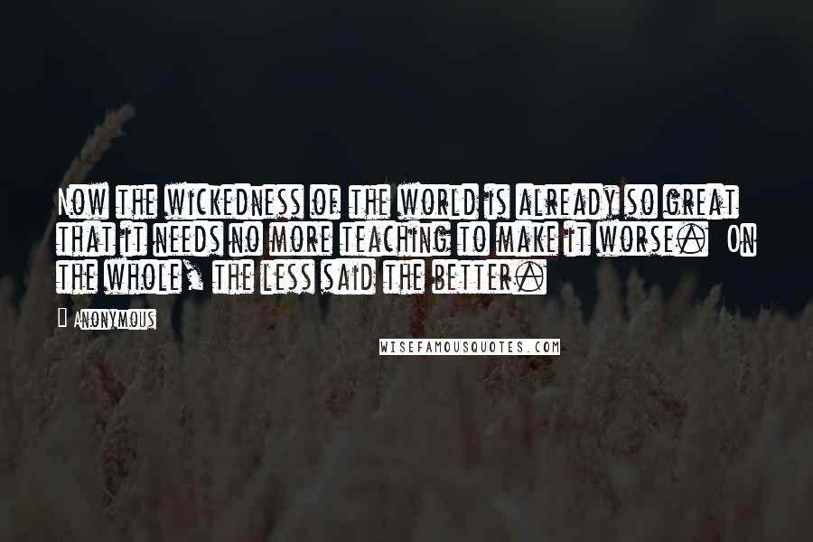 Anonymous Quotes: Now the wickedness of the world is already so great that it needs no more teaching to make it worse.  On the whole, the less said the better.