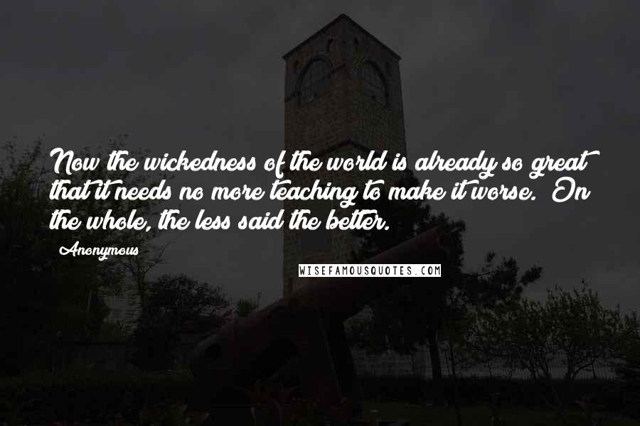 Anonymous Quotes: Now the wickedness of the world is already so great that it needs no more teaching to make it worse.  On the whole, the less said the better.