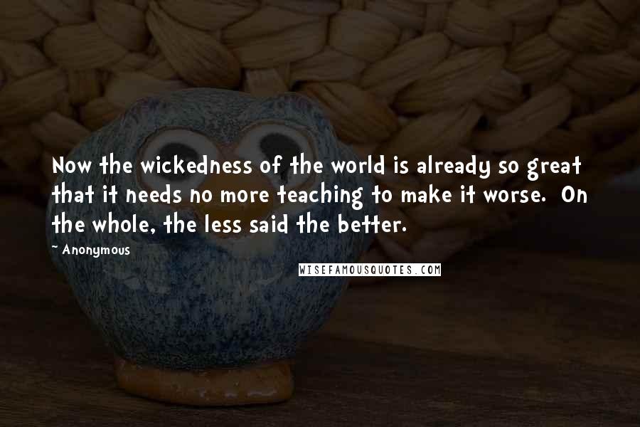 Anonymous Quotes: Now the wickedness of the world is already so great that it needs no more teaching to make it worse.  On the whole, the less said the better.