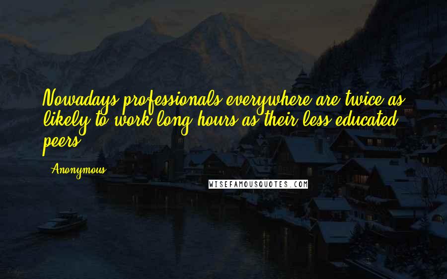 Anonymous Quotes: Nowadays professionals everywhere are twice as likely to work long hours as their less-educated peers.