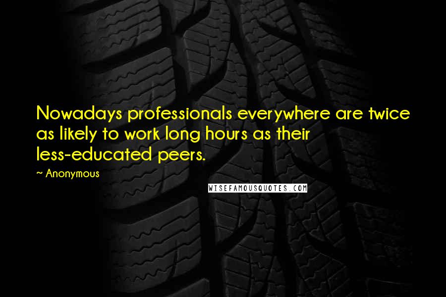 Anonymous Quotes: Nowadays professionals everywhere are twice as likely to work long hours as their less-educated peers.