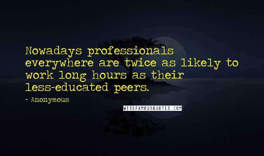 Anonymous Quotes: Nowadays professionals everywhere are twice as likely to work long hours as their less-educated peers.