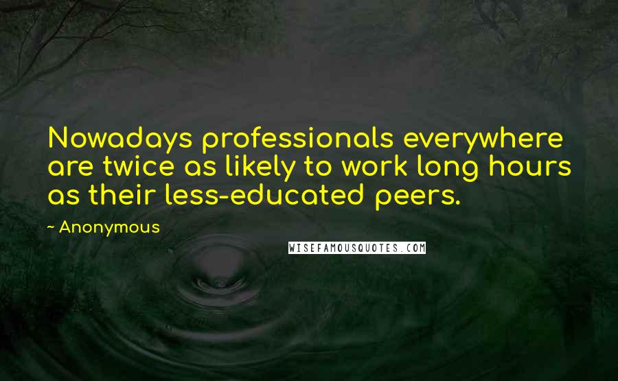 Anonymous Quotes: Nowadays professionals everywhere are twice as likely to work long hours as their less-educated peers.