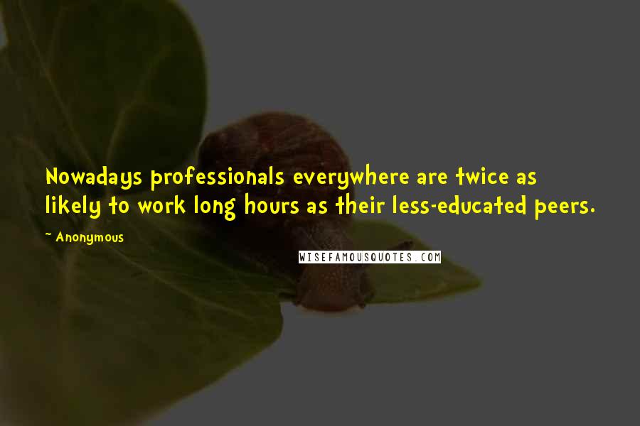 Anonymous Quotes: Nowadays professionals everywhere are twice as likely to work long hours as their less-educated peers.