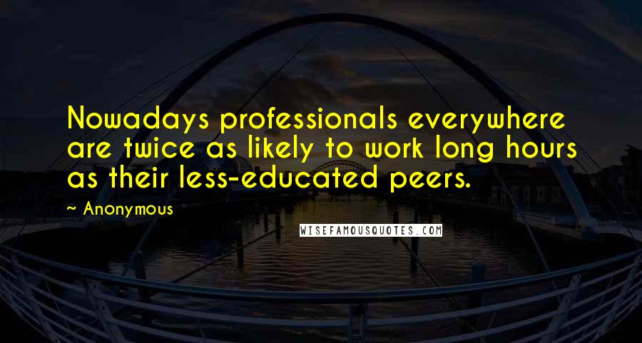 Anonymous Quotes: Nowadays professionals everywhere are twice as likely to work long hours as their less-educated peers.