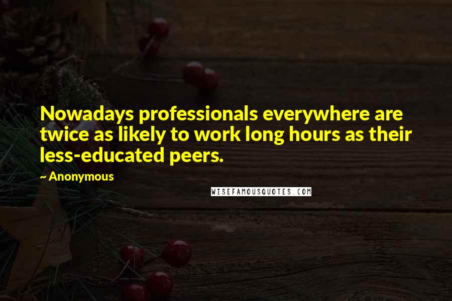 Anonymous Quotes: Nowadays professionals everywhere are twice as likely to work long hours as their less-educated peers.