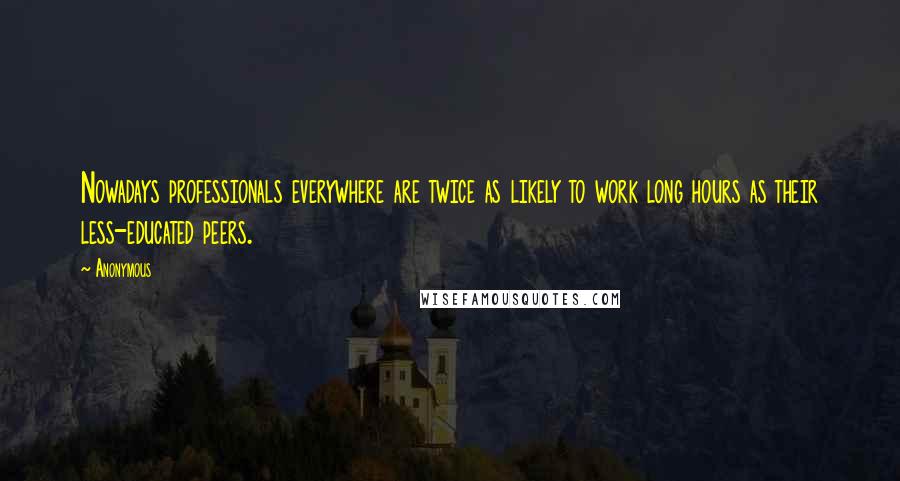 Anonymous Quotes: Nowadays professionals everywhere are twice as likely to work long hours as their less-educated peers.