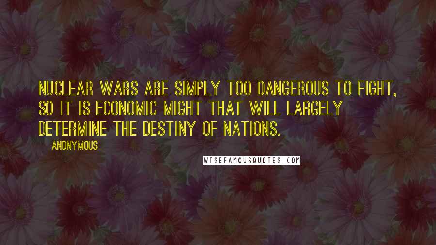 Anonymous Quotes: Nuclear wars are simply too dangerous to fight, so it is economic might that will largely determine the destiny of nations.