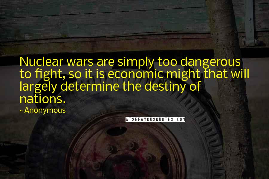 Anonymous Quotes: Nuclear wars are simply too dangerous to fight, so it is economic might that will largely determine the destiny of nations.