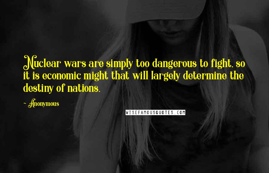 Anonymous Quotes: Nuclear wars are simply too dangerous to fight, so it is economic might that will largely determine the destiny of nations.