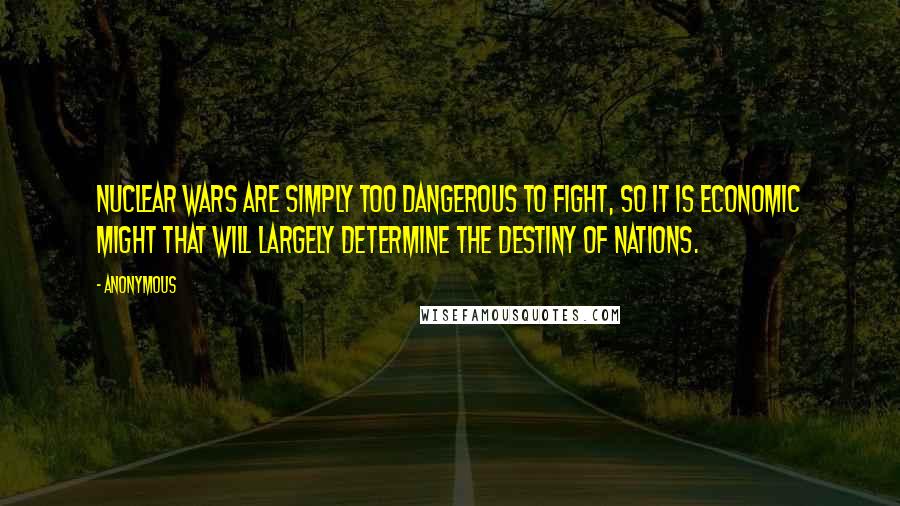 Anonymous Quotes: Nuclear wars are simply too dangerous to fight, so it is economic might that will largely determine the destiny of nations.