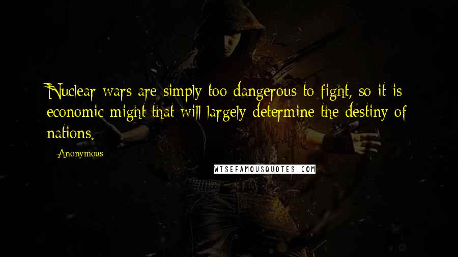Anonymous Quotes: Nuclear wars are simply too dangerous to fight, so it is economic might that will largely determine the destiny of nations.