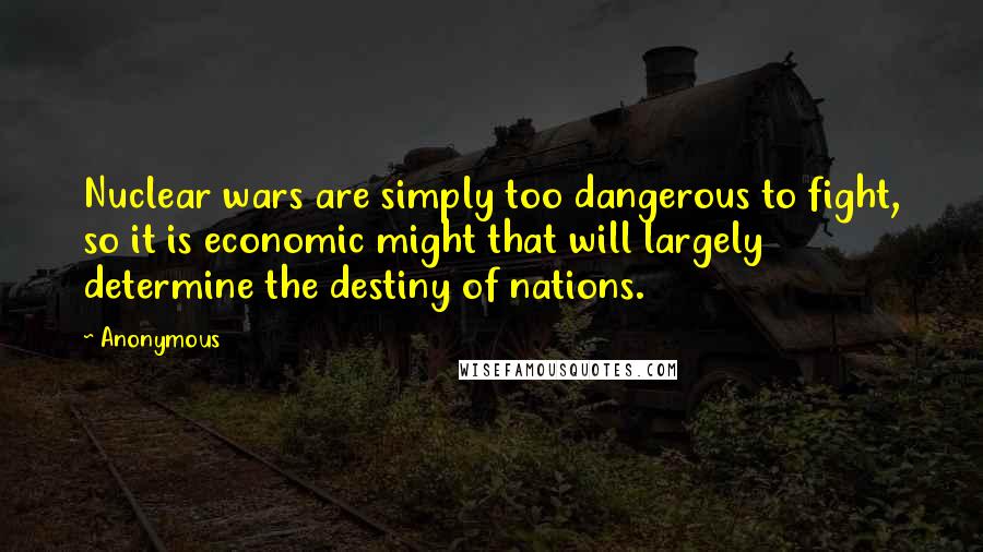 Anonymous Quotes: Nuclear wars are simply too dangerous to fight, so it is economic might that will largely determine the destiny of nations.