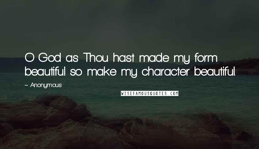 Anonymous Quotes: O God as Thou hast made my form beautiful so make my character beautiful.