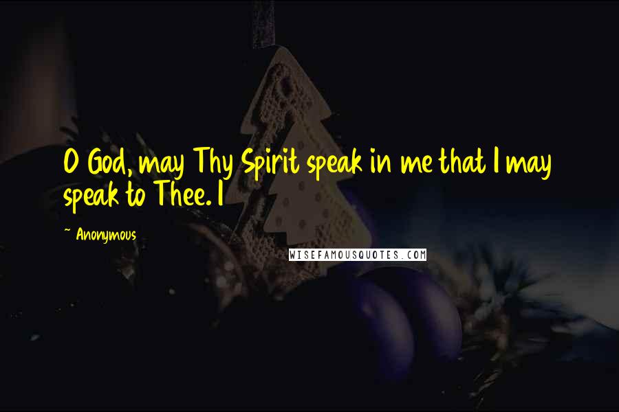 Anonymous Quotes: O God, may Thy Spirit speak in me that I may speak to Thee. I