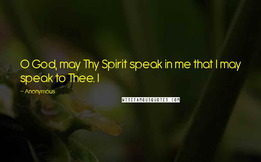 Anonymous Quotes: O God, may Thy Spirit speak in me that I may speak to Thee. I