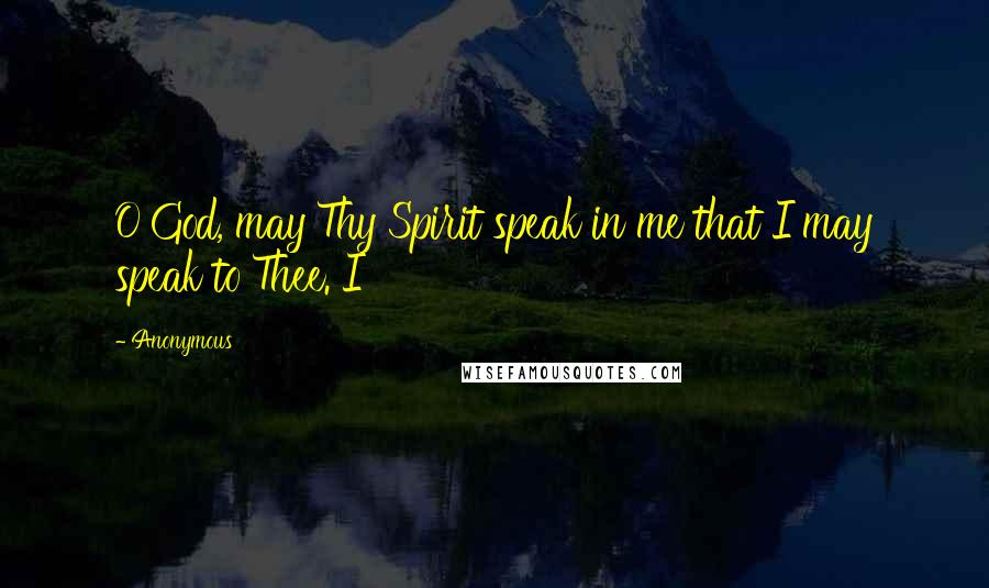 Anonymous Quotes: O God, may Thy Spirit speak in me that I may speak to Thee. I