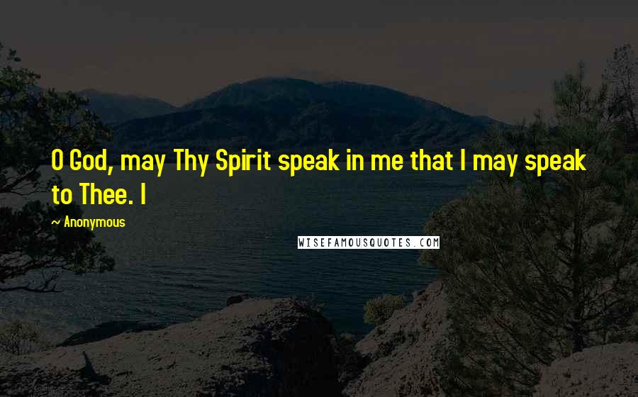 Anonymous Quotes: O God, may Thy Spirit speak in me that I may speak to Thee. I