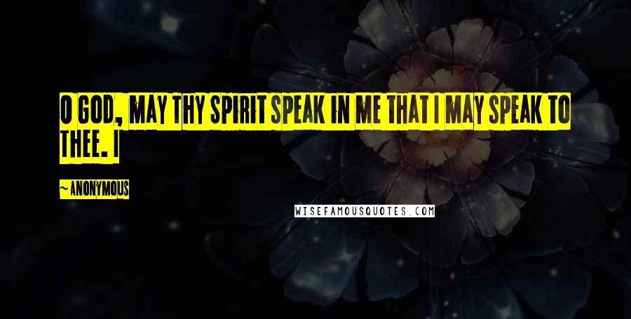 Anonymous Quotes: O God, may Thy Spirit speak in me that I may speak to Thee. I