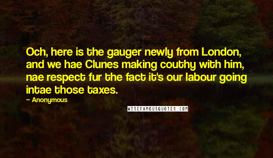 Anonymous Quotes: Och, here is the gauger newly from London, and we hae Clunes making couthy with him, nae respect fur the fact it's our labour going intae those taxes.