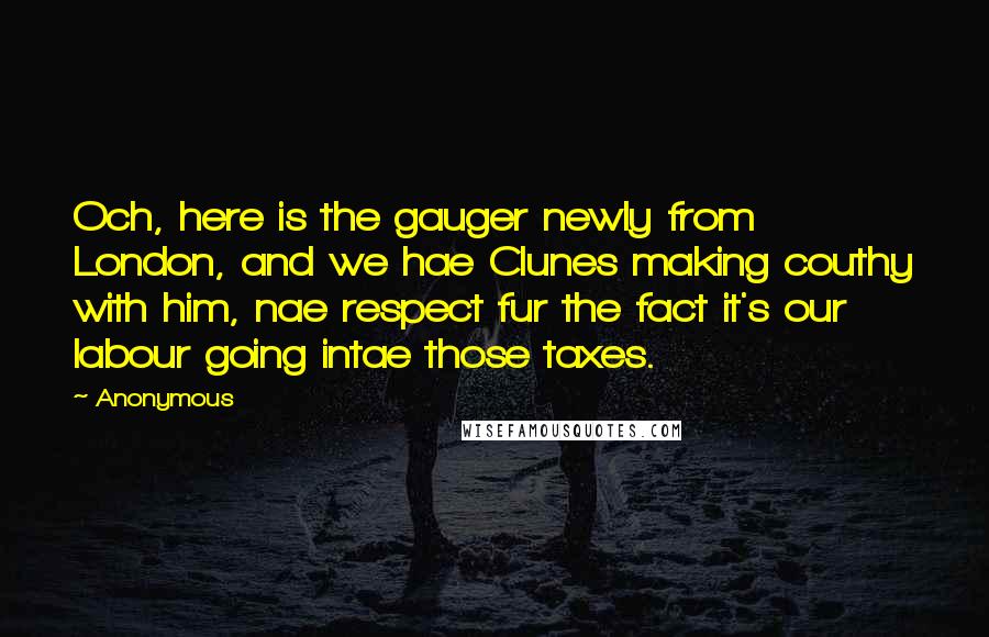 Anonymous Quotes: Och, here is the gauger newly from London, and we hae Clunes making couthy with him, nae respect fur the fact it's our labour going intae those taxes.