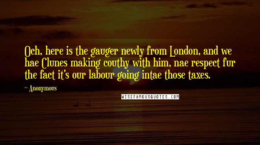 Anonymous Quotes: Och, here is the gauger newly from London, and we hae Clunes making couthy with him, nae respect fur the fact it's our labour going intae those taxes.