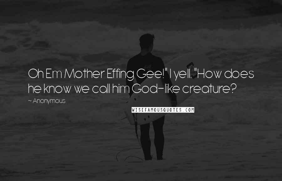 Anonymous Quotes: Oh Em Mother Effing Gee!" I yell. "How does he know we call him God-like creature?