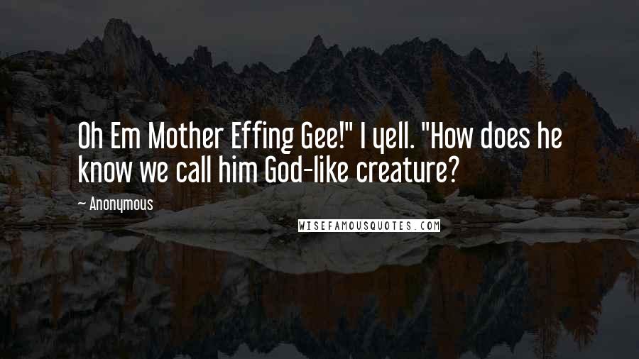 Anonymous Quotes: Oh Em Mother Effing Gee!" I yell. "How does he know we call him God-like creature?