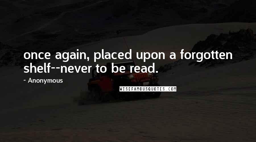 Anonymous Quotes: once again, placed upon a forgotten shelf--never to be read.