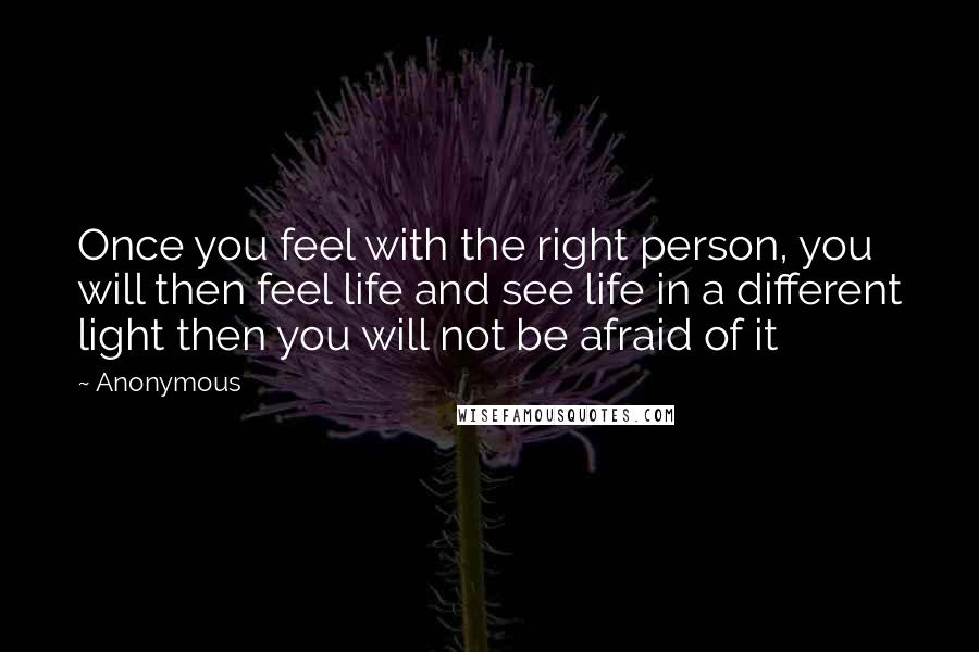 Anonymous Quotes: Once you feel with the right person, you will then feel life and see life in a different light then you will not be afraid of it
