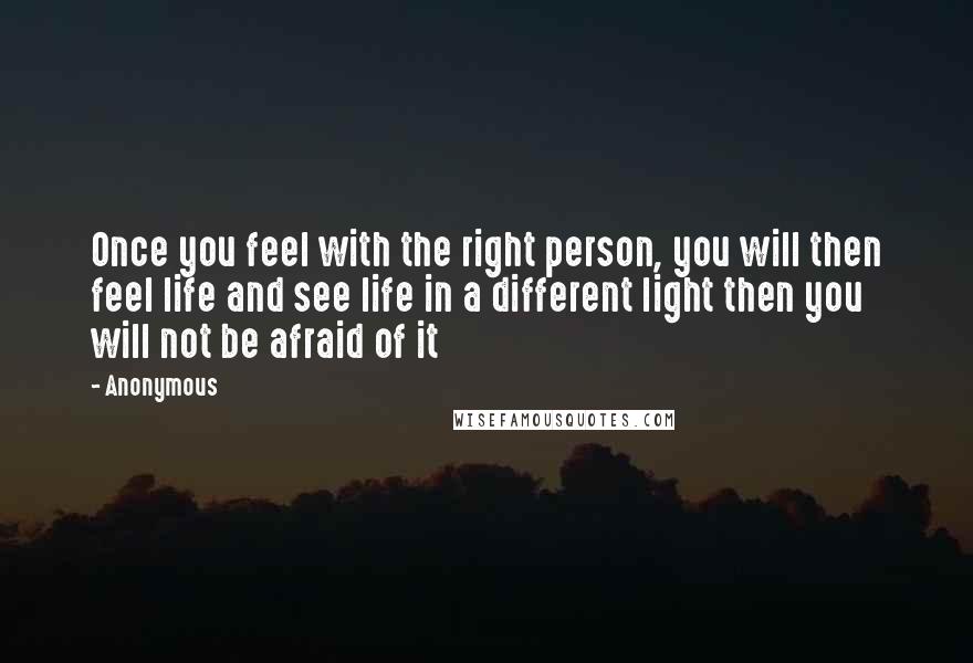 Anonymous Quotes: Once you feel with the right person, you will then feel life and see life in a different light then you will not be afraid of it