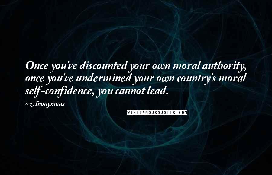 Anonymous Quotes: Once you've discounted your own moral authority, once you've undermined your own country's moral self-confidence, you cannot lead.