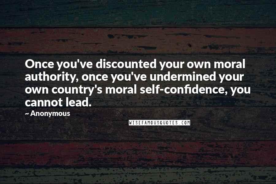 Anonymous Quotes: Once you've discounted your own moral authority, once you've undermined your own country's moral self-confidence, you cannot lead.