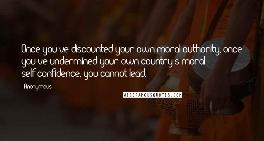 Anonymous Quotes: Once you've discounted your own moral authority, once you've undermined your own country's moral self-confidence, you cannot lead.