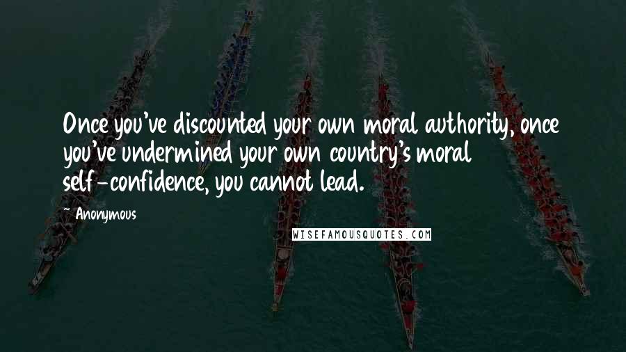 Anonymous Quotes: Once you've discounted your own moral authority, once you've undermined your own country's moral self-confidence, you cannot lead.