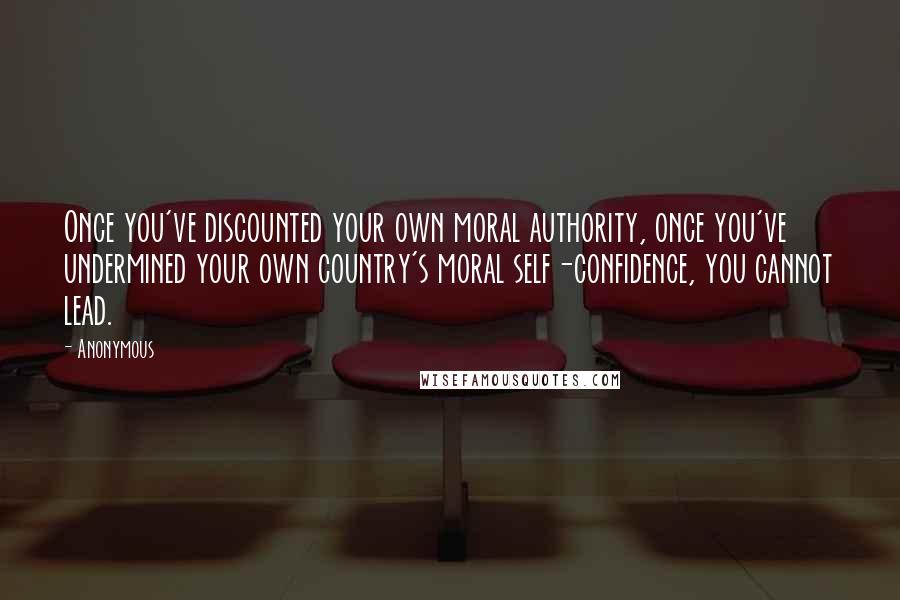 Anonymous Quotes: Once you've discounted your own moral authority, once you've undermined your own country's moral self-confidence, you cannot lead.