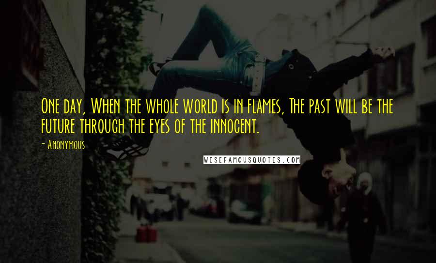 Anonymous Quotes: One day, When the whole world is in flames, The past will be the future through the eyes of the innocent.