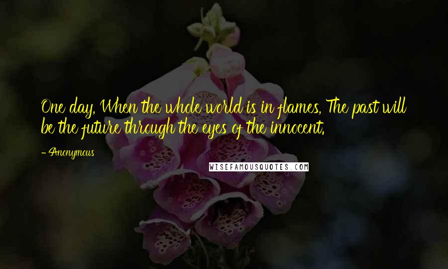 Anonymous Quotes: One day, When the whole world is in flames, The past will be the future through the eyes of the innocent.