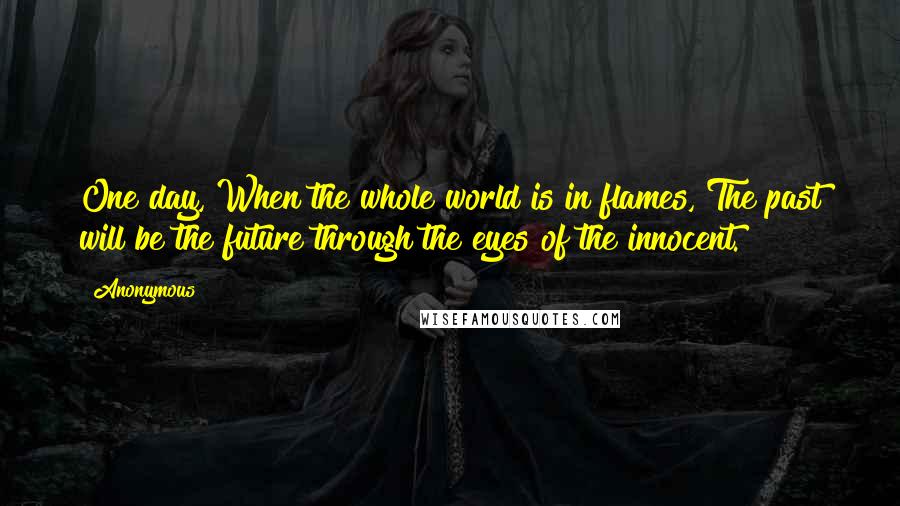 Anonymous Quotes: One day, When the whole world is in flames, The past will be the future through the eyes of the innocent.