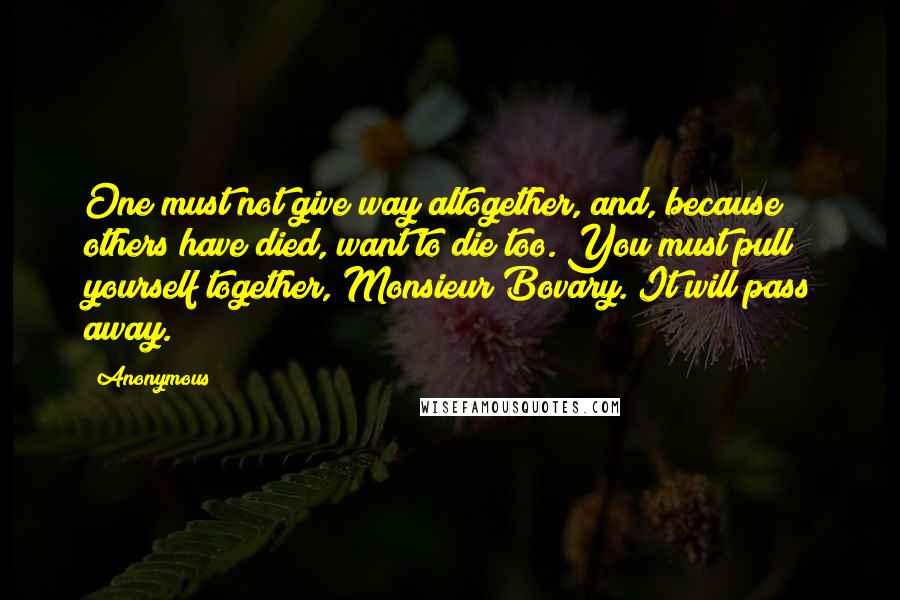 Anonymous Quotes: One must not give way altogether, and, because others have died, want to die too. You must pull yourself together, Monsieur Bovary. It will pass away.
