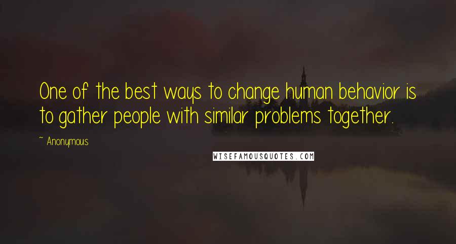 Anonymous Quotes: One of the best ways to change human behavior is to gather people with similar problems together.