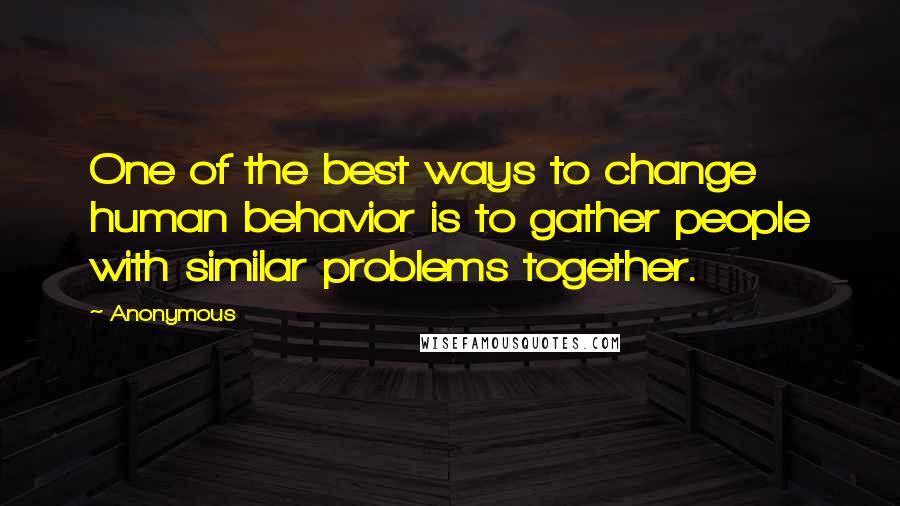Anonymous Quotes: One of the best ways to change human behavior is to gather people with similar problems together.