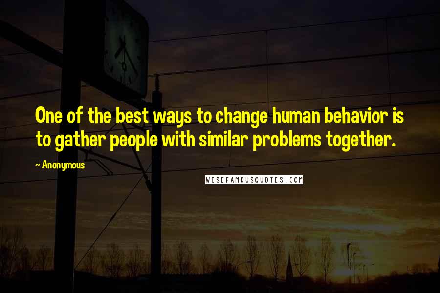 Anonymous Quotes: One of the best ways to change human behavior is to gather people with similar problems together.