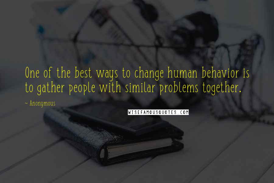 Anonymous Quotes: One of the best ways to change human behavior is to gather people with similar problems together.