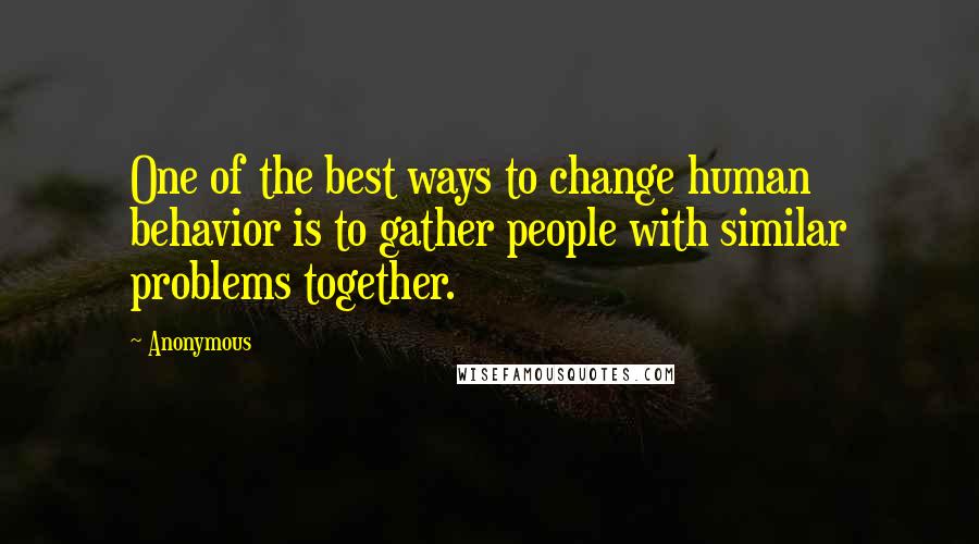 Anonymous Quotes: One of the best ways to change human behavior is to gather people with similar problems together.