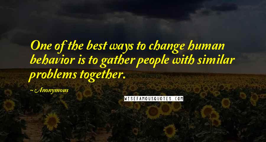 Anonymous Quotes: One of the best ways to change human behavior is to gather people with similar problems together.