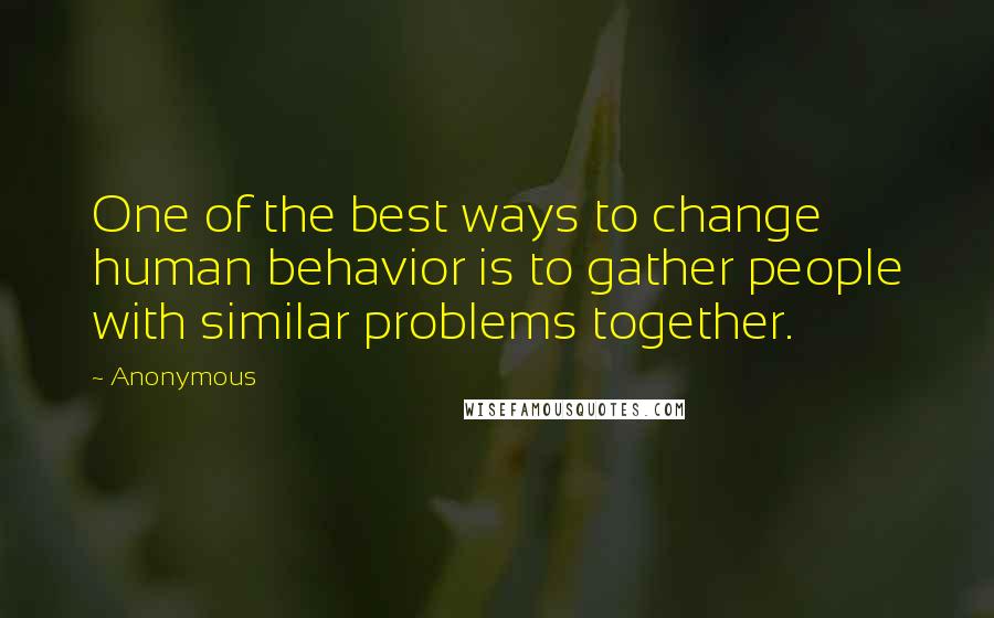 Anonymous Quotes: One of the best ways to change human behavior is to gather people with similar problems together.