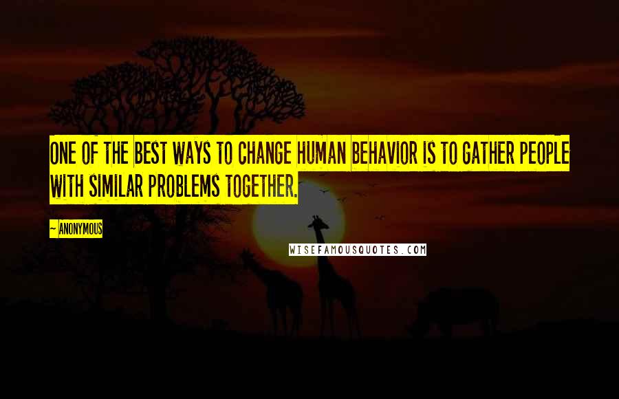 Anonymous Quotes: One of the best ways to change human behavior is to gather people with similar problems together.