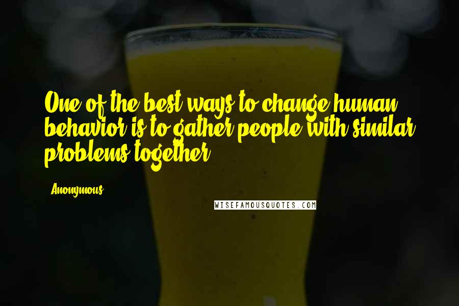 Anonymous Quotes: One of the best ways to change human behavior is to gather people with similar problems together.