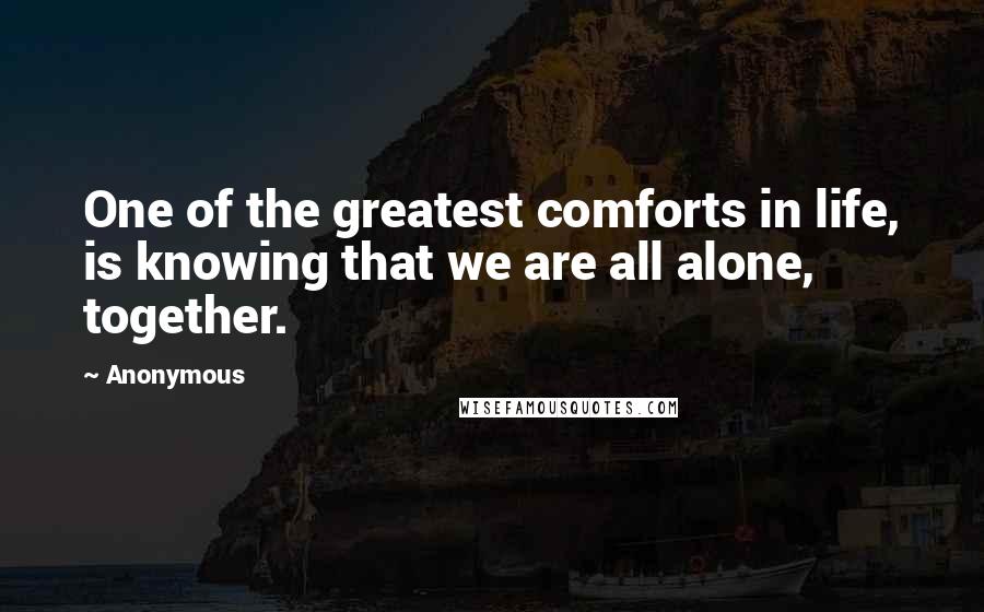 Anonymous Quotes: One of the greatest comforts in life, is knowing that we are all alone, together.